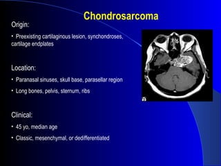 Chondrosarcoma
Origin:
• Preexisting cartilaginous lesion, synchondroses,
cartilage endplates
Location:
• Paranasal sinuses, skull base, parasellar region
• Long bones, pelvis, sternum, ribs
Clinical:
• 45 yo, median age
• Classic, mesenchymal, or dedifferentiated
 