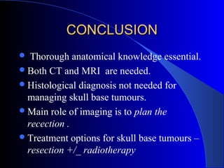 CONCLUSIONCONCLUSION
 Thorough anatomical knowledge essential.
Both CT and MRI are needed.
Histological diagnosis not needed for
managing skull base tumours.
Main role of imaging is to plan the
recection .
Treatment options for skull base tumours –
resection +/_ radiotherapy
 