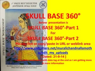 SKULL BASE 360°
Below presentation is
SKULL BASE 360°-Part 1
For
SKULL BASE 360°-Part 2
Please click or copy/paste in URL or weblink area
http://www.slideshare.net/muralichandnallamoth
u/skull-base-360-part-2-39401703
[ Dated: 26-10-14 ]
I will update continuosly with date tag at the end as I am getting more
& more information
 