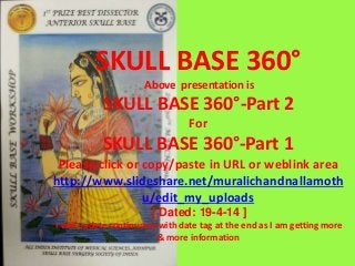 SKULL BASE 360°
Above presentation is
SKULL BASE 360°-Part 2
For
SKULL BASE 360°-Part 1
Please click or copy/paste in URL or weblink area
http://www.slideshare.net/muralichandnallamoth
u/edit_my_uploads
[ Dated: 19-4-14 ]
I will update continuosly with date tag at the end as I am getting more
& more information
 