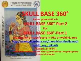 SKULL BASE 360°
Below presentation is
SKULL BASE 360°-Part 2
For
SKULL BASE 360°-Part 1
Please click or copy/paste in URL or weblink area
http://www.slideshare.net/muralichandnallamoth
u/skull-base-360-part-1-39394198
[ Dated: 1-11-14 ]
I will update continuosly with date tag at the end as I am getting more
& more information
 