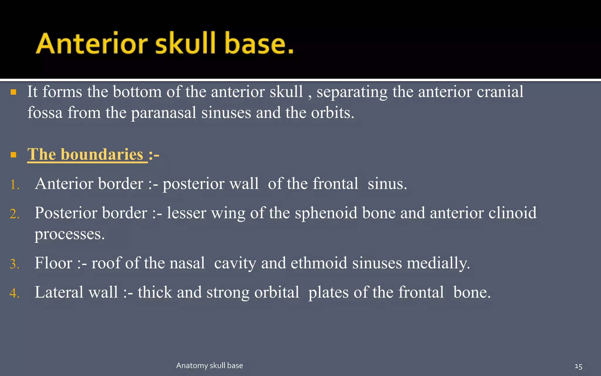  It forms the bottom of the anterior skull , separating the anterior cranial
fossa from the paranasal sinuses and the orbits.
 The boundaries :-
1. Anterior border :- posterior wall of the frontal sinus.
2. Posterior border :- lesser wing of the sphenoid bone and anterior clinoid
processes.
3. Floor :- roof of the nasal cavity and ethmoid sinuses medially.
4. Lateral wall :- thick and strong orbital plates of the frontal bone.
15Anatomy skull base
 