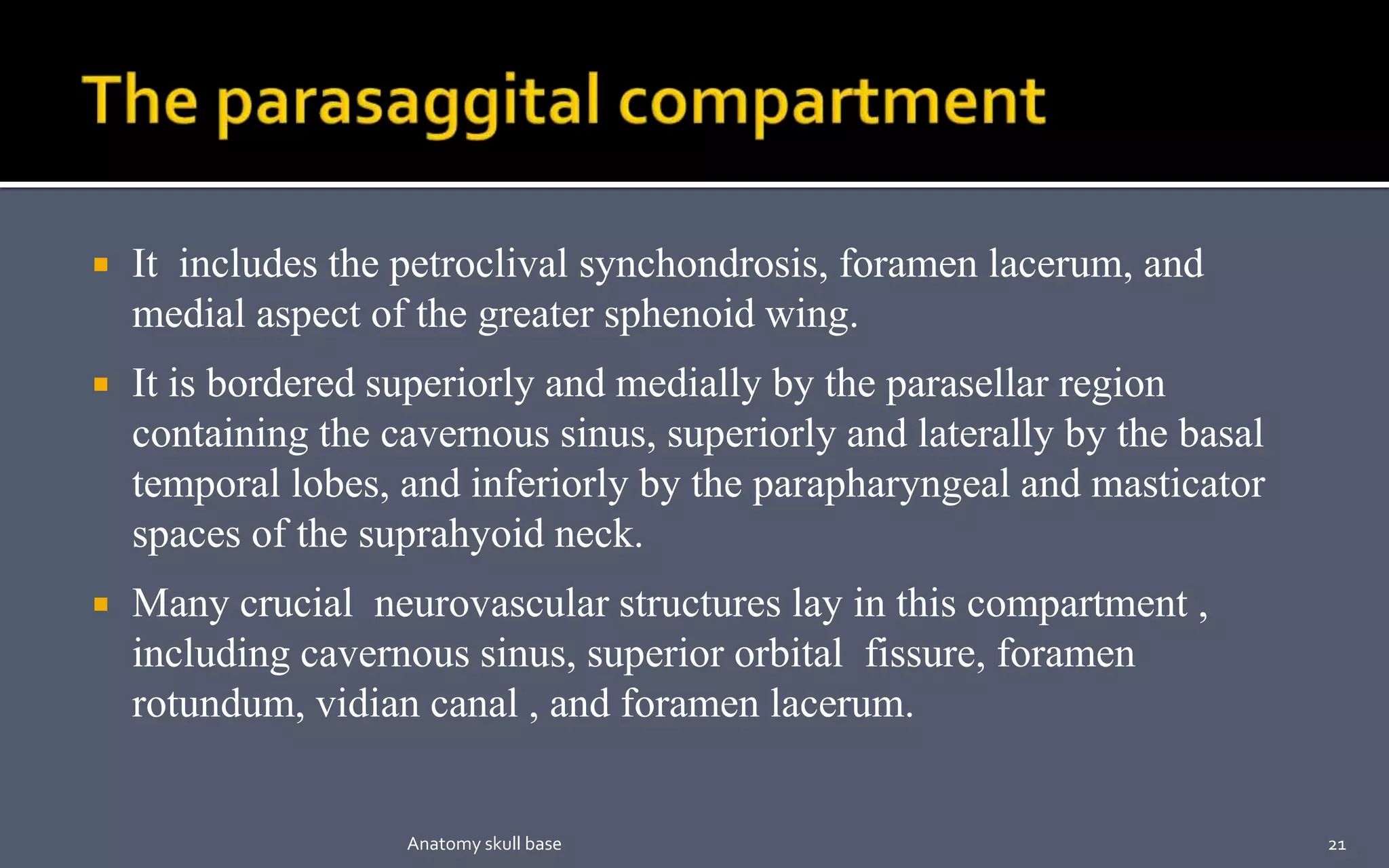  It includes the petroclival synchondrosis, foramen lacerum, and
medial aspect of the greater sphenoid wing.
 It is bordered superiorly and medially by the parasellar region
containing the cavernous sinus, superiorly and laterally by the basal
temporal lobes, and inferiorly by the parapharyngeal and masticator
spaces of the suprahyoid neck.
 Many crucial neurovascular structures lay in this compartment ,
including cavernous sinus, superior orbital fissure, foramen
rotundum, vidian canal , and foramen lacerum.
21Anatomy skull base
 