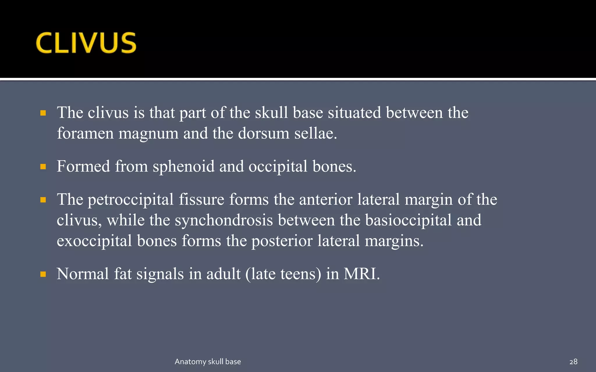  The clivus is that part of the skull base situated between the
foramen magnum and the dorsum sellae.
 Formed from sphenoid and occipital bones.
 The petroccipital fissure forms the anterior lateral margin of the
clivus, while the synchondrosis between the basioccipital and
exoccipital bones forms the posterior lateral margins.
 Normal fat signals in adult (late teens) in MRI.
28Anatomy skull base
 