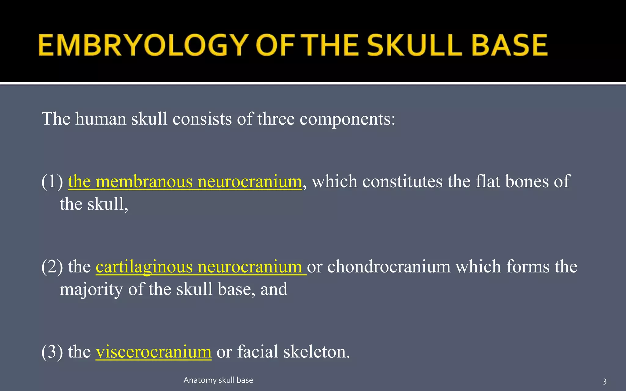 The human skull consists of three components:
(1) the membranous neurocranium, which constitutes the flat bones of
the skull,
(2) the cartilaginous neurocranium or chondrocranium which forms the
majority of the skull base, and
(3) the viscerocranium or facial skeleton.
3Anatomy skull base
 