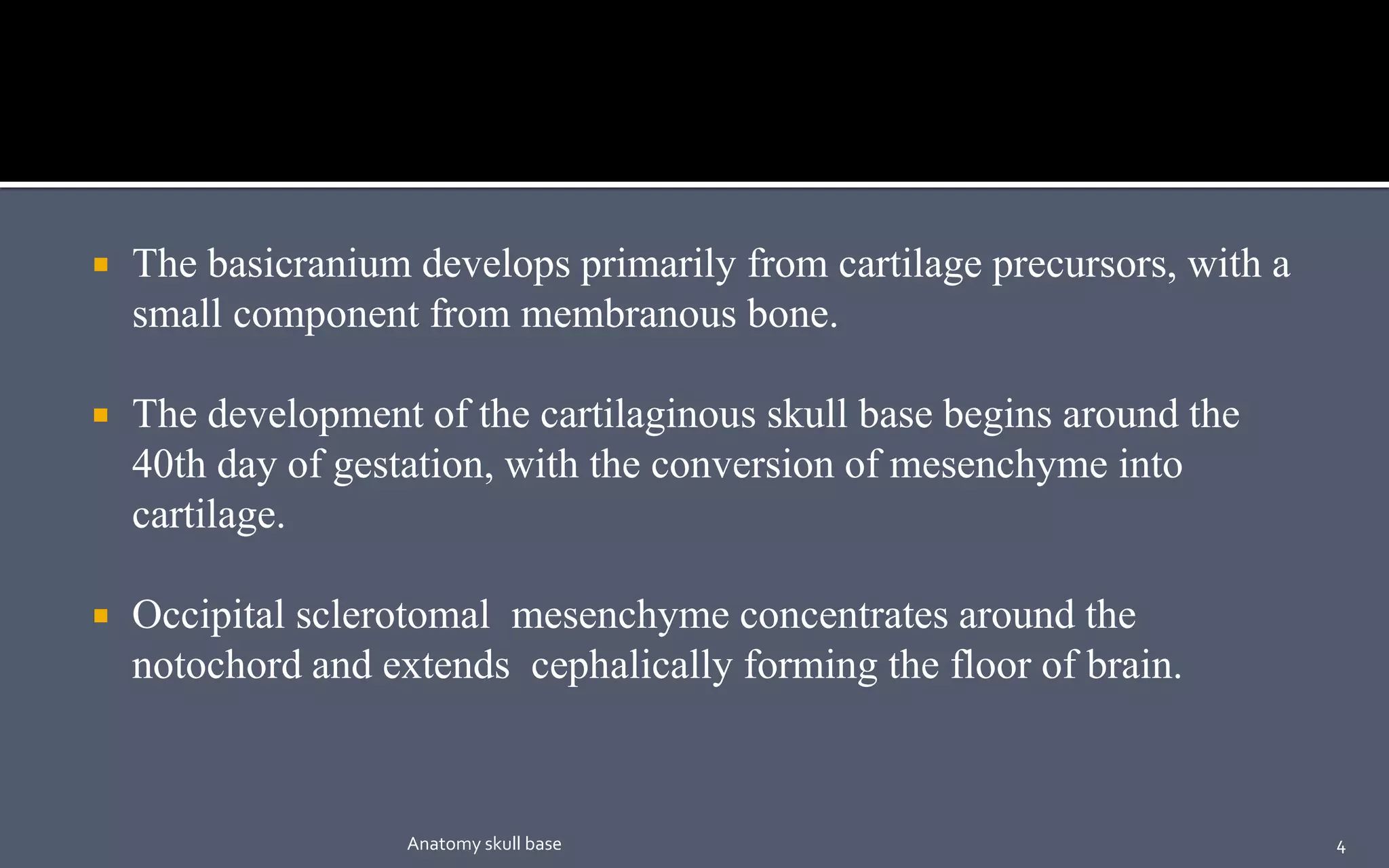  The basicranium develops primarily from cartilage precursors, with a
small component from membranous bone.
 The development of the cartilaginous skull base begins around the
40th day of gestation, with the conversion of mesenchyme into
cartilage.
 Occipital sclerotomal mesenchyme concentrates around the
notochord and extends cephalically forming the floor of brain.
4Anatomy skull base
 