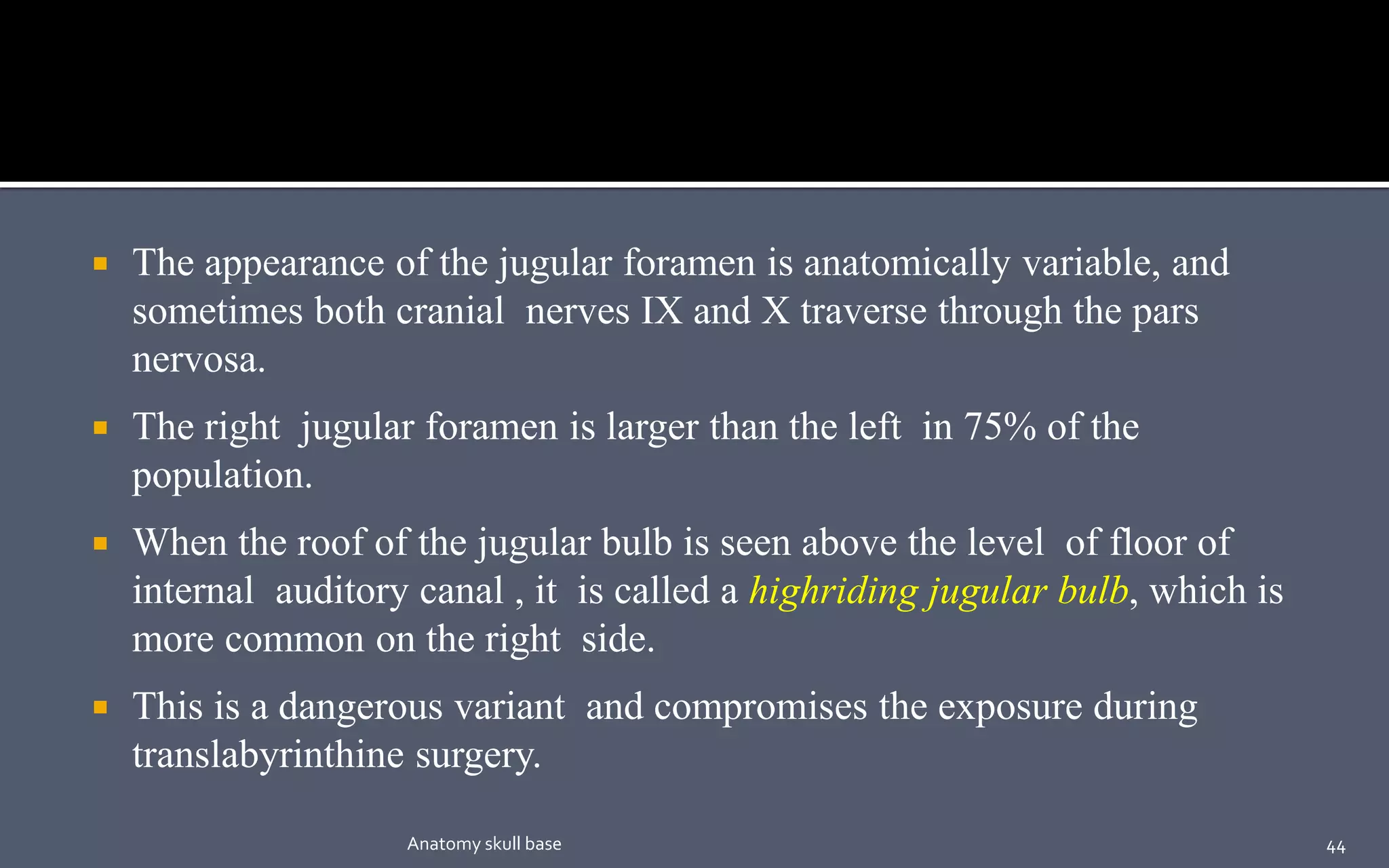  The appearance of the jugular foramen is anatomically variable, and
sometimes both cranial nerves IX and X traverse through the pars
nervosa.
 The right jugular foramen is larger than the left in 75% of the
population.
 When the roof of the jugular bulb is seen above the level of floor of
internal auditory canal , it is called a highriding jugular bulb, which is
more common on the right side.
 This is a dangerous variant and compromises the exposure during
translabyrinthine surgery.
44Anatomy skull base
 