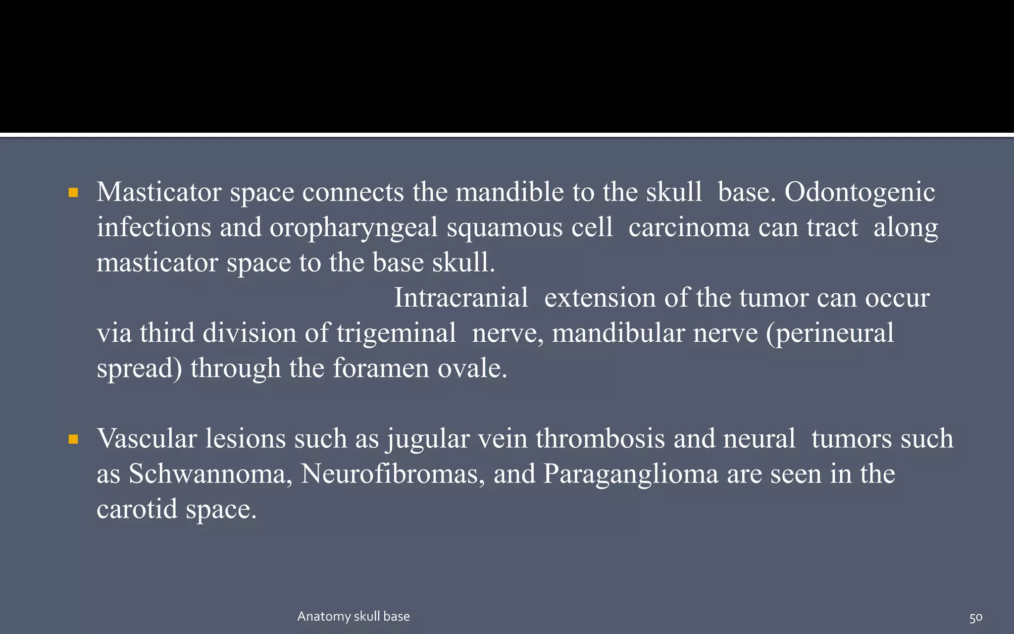  Masticator space connects the mandible to the skull base. Odontogenic
infections and oropharyngeal squamous cell carcinoma can tract along
masticator space to the base skull.
Intracranial extension of the tumor can occur
via third division of trigeminal nerve, mandibular nerve (perineural
spread) through the foramen ovale.
 Vascular lesions such as jugular vein thrombosis and neural tumors such
as Schwannoma, Neurofibromas, and Paraganglioma are seen in the
carotid space.
50Anatomy skull base
 