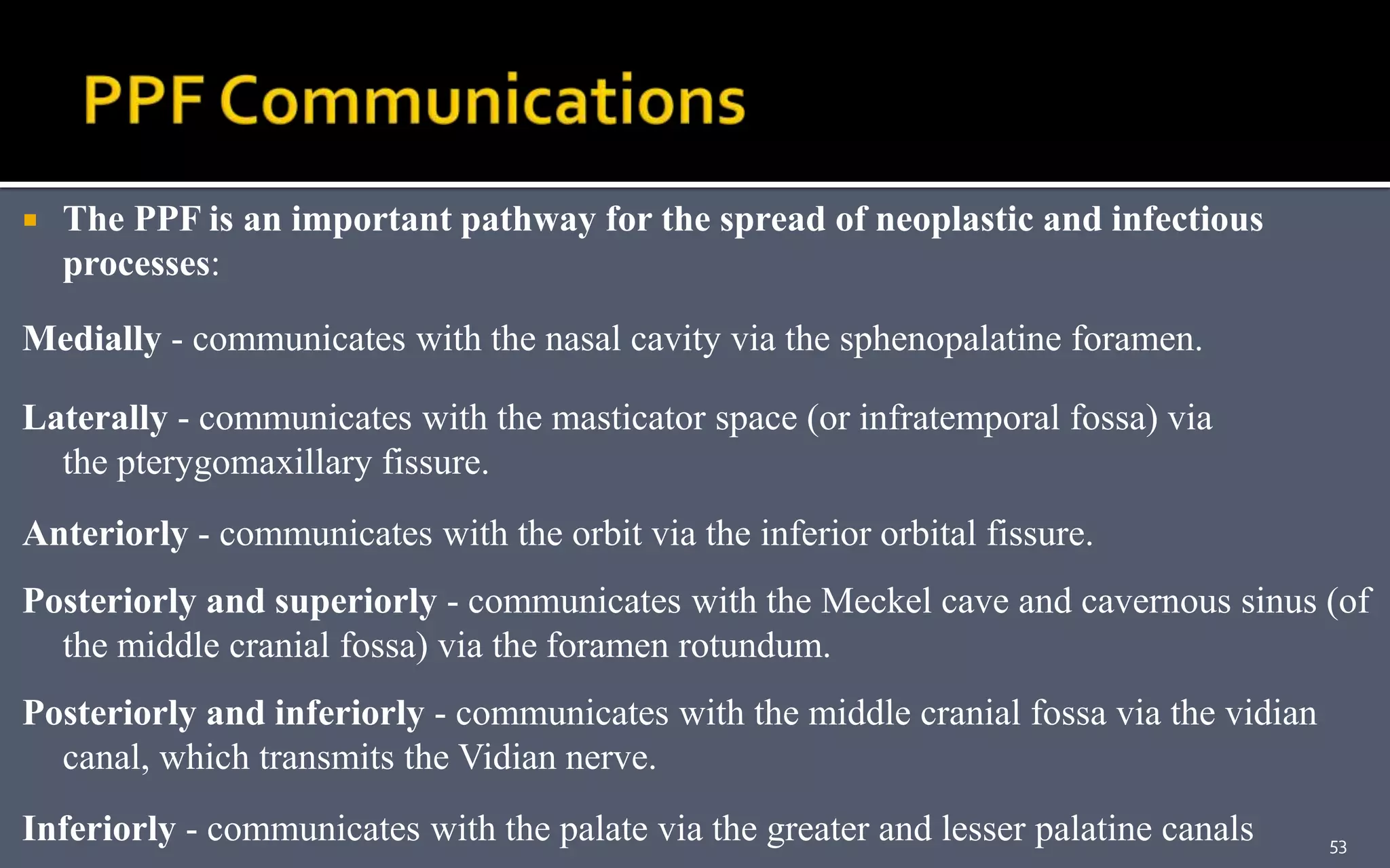  The PPF is an important pathway for the spread of neoplastic and infectious
processes:
Medially - communicates with the nasal cavity via the sphenopalatine foramen.
Laterally - communicates with the masticator space (or infratemporal fossa) via
the pterygomaxillary fissure.
Anteriorly - communicates with the orbit via the inferior orbital fissure.
Posteriorly and superiorly - communicates with the Meckel cave and cavernous sinus (of
the middle cranial fossa) via the foramen rotundum.
Posteriorly and inferiorly - communicates with the middle cranial fossa via the vidian
canal, which transmits the Vidian nerve.
Inferiorly - communicates with the palate via the greater and lesser palatine canals 53
 