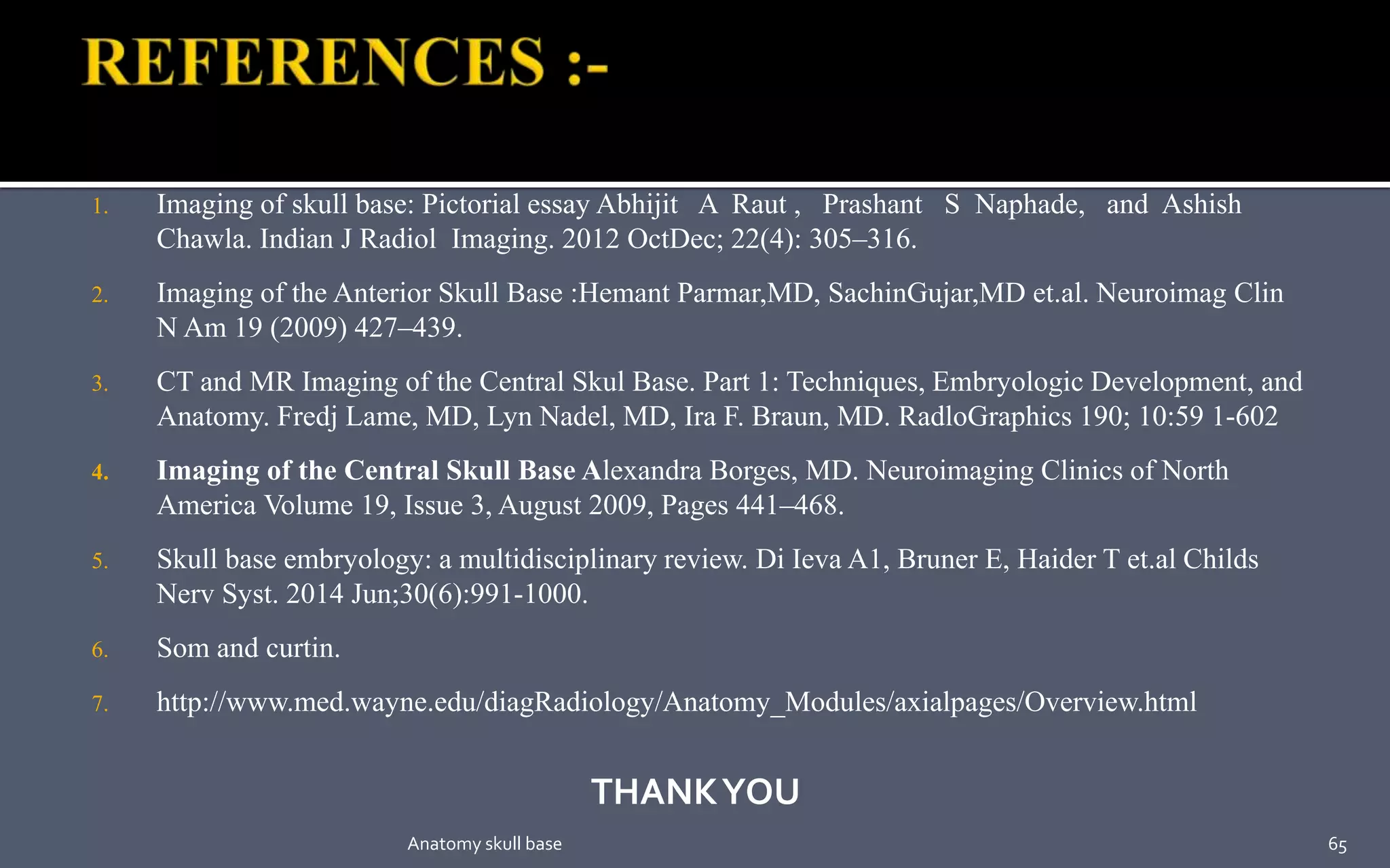 1. Imaging of skull base: Pictorial essay Abhijit A Raut , Prashant S Naphade, and Ashish
Chawla. Indian J Radiol Imaging. 2012 OctDec; 22(4): 305–316.
2. Imaging of the Anterior Skull Base :Hemant Parmar,MD, SachinGujar,MD et.al. Neuroimag Clin
N Am 19 (2009) 427–439.
3. CT and MR Imaging of the Central Skul Base. Part 1: Techniques, Embryologic Development, and
Anatomy. Fredj Lame, MD, Lyn Nadel, MD, Ira F. Braun, MD. RadloGraphics 190; 10:59 1-602
4. Imaging of the Central Skull Base Alexandra Borges, MD. Neuroimaging Clinics of North
America Volume 19, Issue 3, August 2009, Pages 441–468.
5. Skull base embryology: a multidisciplinary review. Di Ieva A1, Bruner E, Haider T et.al Childs
Nerv Syst. 2014 Jun;30(6):991-1000.
6. Som and curtin.
7. http://www.med.wayne.edu/diagRadiology/Anatomy_Modules/axialpages/Overview.html
THANKYOU
65Anatomy skull base
 
