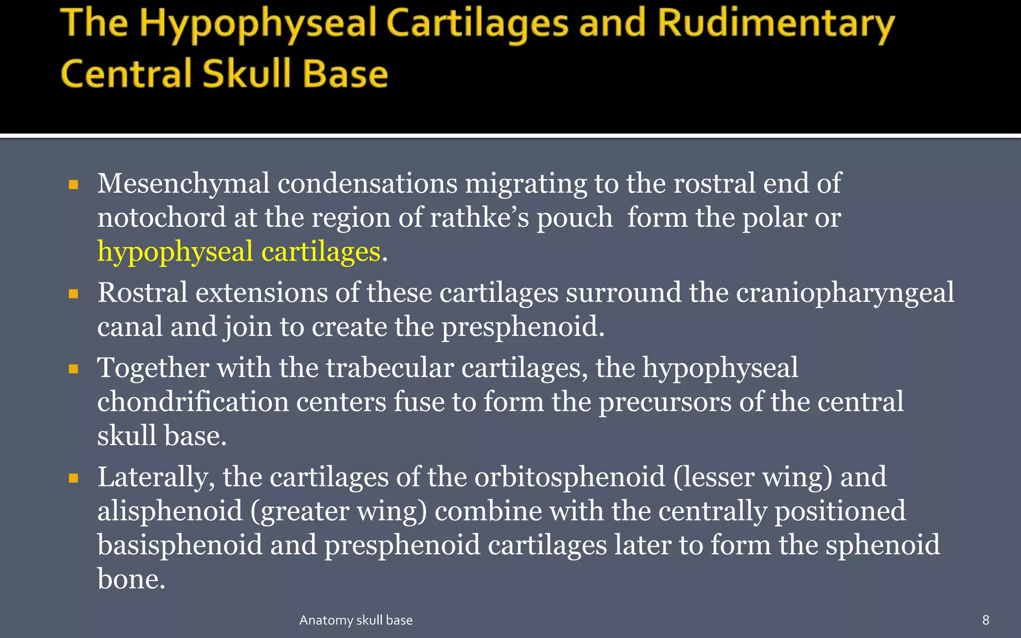  Mesenchymal condensations migrating to the rostral end of
notochord at the region of rathke’s pouch form the polar or
hypophyseal cartilages.
 Rostral extensions of these cartilages surround the craniopharyngeal
canal and join to create the presphenoid.
 Together with the trabecular cartilages, the hypophyseal
chondrification centers fuse to form the precursors of the central
skull base.
 Laterally, the cartilages of the orbitosphenoid (lesser wing) and
alisphenoid (greater wing) combine with the centrally positioned
basisphenoid and presphenoid cartilages later to form the sphenoid
bone.
8Anatomy skull base
 