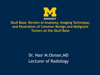 Skull Base: Review of Anatomy, Imaging Technique,
and Illustration of Common Benign and Malignant
Tumors at the Skull Base
Dr. Nasr M.Osman,MD
Lecturer of Radiology
 