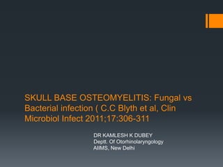 SKULL BASE OSTEOMYELITIS: Fungal vs
Bacterial infection ( C.C Blyth et al, Clin
Microbiol Infect 2011;17:306-311
                 DR KAMLESH K DUBEY
                 Deptt. Of Otorhinolaryngology
                 AIIMS, New Delhi
 