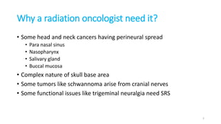 Why a radiation oncologist need it?
• Some head and neck cancers having perineural spread
• Para nasal sinus
• Nasopharynx
• Salivary gland
• Buccal mucosa
• Complex nature of skull base area
• Some tumors like schwannoma arise from cranial nerves
• Some functional issues like trigeminal neuralgia need SRS
3
 