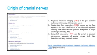 Origin of cranial nerves
1. Magnetic resonance imaging (MRI) is the gold standard
technique in the study of the cranial nerves
2. Steady-state free procession (SSFP) images are the best
sequences for the visualization of the cisternal segments
showing dark cranial nerves against a background of bright
cerebrospinal fluid (CSF)
3. Computed tomography (CT) can be useful to evaluate
intraosseous segments of cranial nerves, skull base
foramina, and bony traumatic lesions
https://mrimaster.com/anatomy%20brain%20cranial%20nerves
.html for cranial nerve
67
 