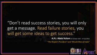 “Don’t read success stories, you will only
get a message. Read failure stories, you
will get some ideas to get success.”
A.P.J. Abdul Kalam (15 October 1931 – 27 July 2015)
“The People's President” and “Missile Man of India”
 