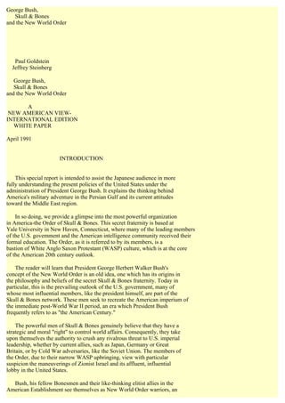 George Bush,
   Skull & Bones
and the New World Order




   Paul Goldstein
  Jeffrey Steinberg

   George Bush,
   Skull & Bones
and the New World Order

      A
 NEW AMERICAN VIEW-
INTERNATIONAL EDITION
  WHITE PAPER

April 1991


                       INTRODUCTION


    This special report is intended to assist the Japanese audience in more
fully understanding the present policies of the United States under the
administration of President George Bush. It explains the thinking behind
America's military adventure in the Persian Gulf and its current attitudes
toward the Middle East region.

    In so doing, we provide a glimpse into the most powerful organization
in America-the Order of Skull & Bones. This secret fraternity is based at
Yale University in New Haven, Connecticut, where many of the leading members
of the U.S. govemment and the American intelligence community received their
formal education. The Order, as it is referred to by its members, is a
bastion of White Anglo Saxon Protestant (WASP) culture, which is at the core
of the American 20th century outlook.

    The reader will learn that President George Herbert Walker Bush's
concept of the New World Order is an old idea, one which has its origins in
the philosophy and beliefs of the secret Skull & Bones fraternity. Today in
particular, this is the prevailing outlook of the U.S. government, many of
whose most influential members, like the president himself, are part of the
Skull & Bones network. These men seek to recreate the American imperium of
the immediate post-World War II period, an era which President Bush
frequently refers to as "the American Century."

    The powerful men of Skull & Bones genuinely believe that they have a
strategic and moral "right" to control world affairs. Consequently, they take
upon themselves the authority to crush any rivalrous threat to U.S. imperial
leadership, whether by current allies, such as Japan, Germany or Great
Britain, or by Cold War adversaries, like the Soviet Union. The members of
the Order, due to their narrow WASP upbringing, view with particular
suspicion the maneuverings of Zionist Israel and its affluent, influential
lobby in the United States.

  Bush, his fellow Bonesmen and their like-thinking elitist allies in the
American Establishment see themselves as New World Order warriors, an
 