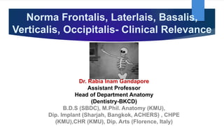 Norma Frontalis, Laterlais, Basalis,
Verticalis, Occipitalis- Clinical Relevance
Dr. Rabia Inam Gandapore
Assistant Professor
Head of Department Anatomy
(Dentistry-BKCD)
B.D.S (SBDC), M.Phil. Anatomy (KMU),
Dip. Implant (Sharjah, Bangkok, ACHERS) , CHPE
(KMU),CHR (KMU), Dip. Arts (Florence, Italy)
 