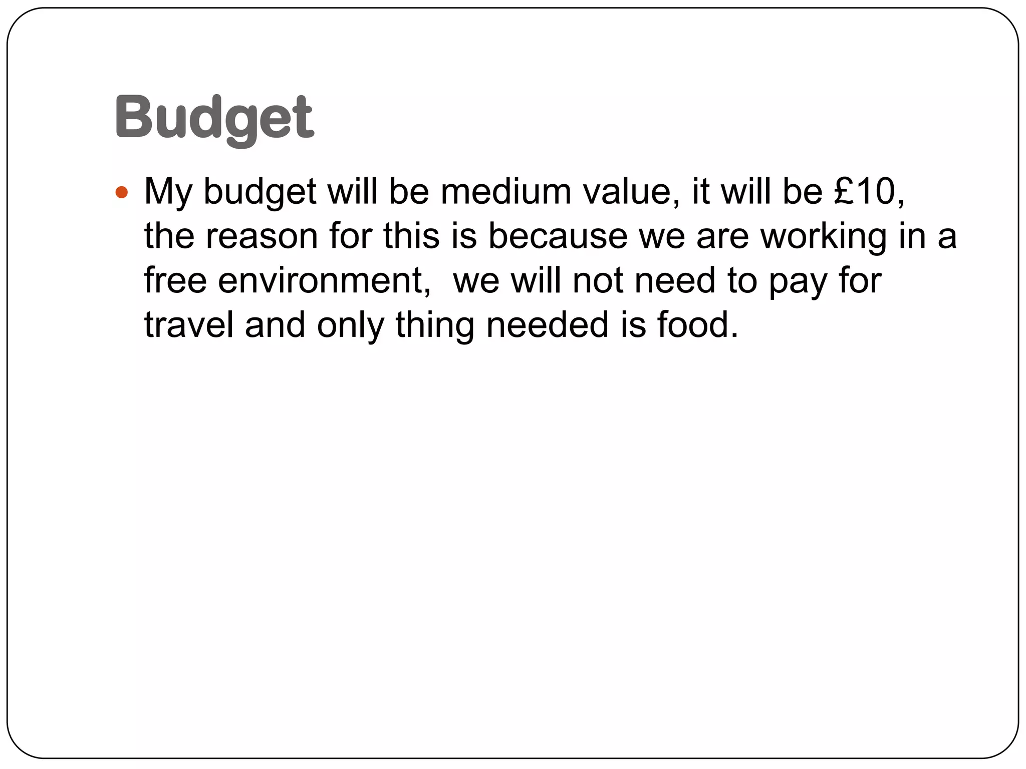 BudgetMy budget will be medium value, it will be £10, the reason for this is because we are working in a free environment,  we will not need to pay for travel and only thing needed is food.