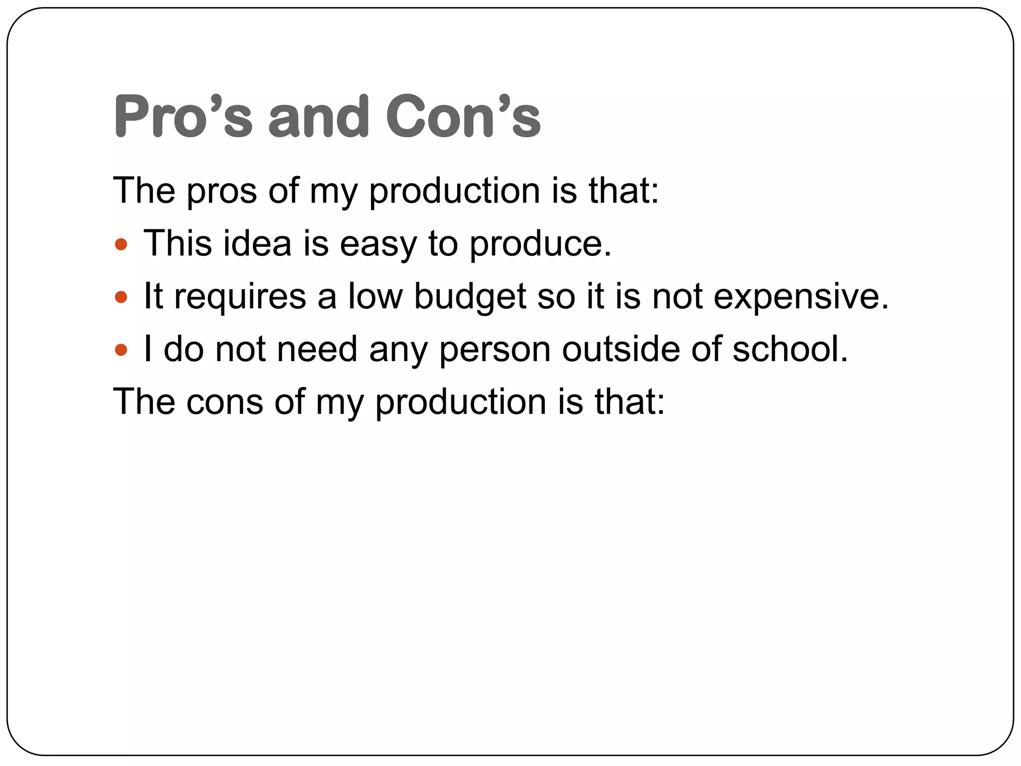 Pro’s and Con’sThe pros of my production is that:This idea is easy to produce.It requires a low budget so it is not expensive.I do not need any person outside of school.The cons of my production is that:
