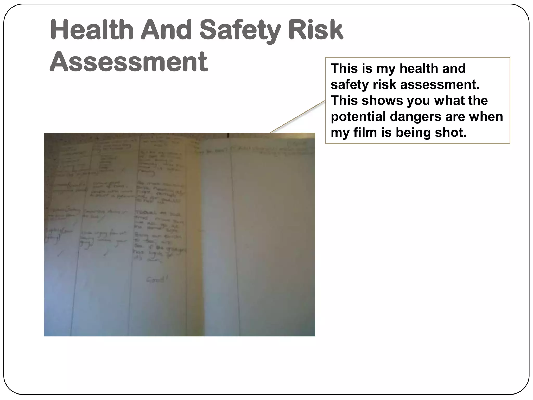 Health And Safety Risk AssessmentThis is my health and safety risk assessment. This shows you what the potential dangers are when my film is being shot.