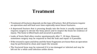 Treatment
 Treatment of fractures depends on the type of fracture. Not all fractures require
an operation and will heal over time especially most linear fractures.
 A depressed fracture that is pressing deeply into the brain is usually repaired and
requires surgery to elevate the bony pieces and to inspect the brain for evidence of
injury. The bone is lifted back and secured in position.
 Leaks of brain fluid often resolve spontaneously after 7- 10 days. However
sometimes surgery may be required to find the leak and repair it if possible.
 If the wound is open and dirty and the bone fragments are loose then an operation
may be performed to clean and repair the wound.
 The fractured bone may be removed if it is too damaged or infected and may be
left out for a while until infection settles down.
 