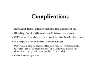 Complications
 Increased Risk of intracranial bleeding and infection.
 Bleeding: Subdural hematoma, Epidural hematoma
 CSF Leaks: Otorrhea and rhinorrhea after basilar fractures
 Meningitis: may extend into brain abscess
 Post-traumatic epilepsy: after depressed fractures,risk
factors: loss of consciousness for > 2 hours, associated
dural tear, early seizures (within firstweek).
 Cranial nerve palsies
 