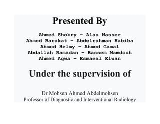 Presented By
Ahmed Shokry – Alaa Nasser
Ahmed Barakat – Abdelrahman Habiba
Ahmed Helmy – Ahmed Gamal
Abdallah Ramadan – Bassem Mamdouh
Ahmed Agwa – Esmaeal Elwan
Under the supervision of
Dr Mohsen Ahmed Abdelmohsen
Professor of Diagnostic and Interventional Radiology
 