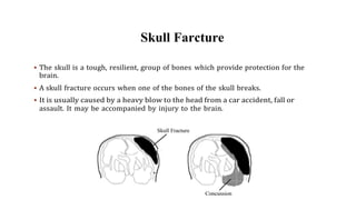 Skull Farcture
 The skull is a tough, resilient, group of bones which provide protection for the
brain.
 A skull fracture occurs when one of the bones of the skull breaks.
 It is usually caused by a heavy blow to the head from a car accident, fall or
assault. It may be accompanied by injury to the brain.
 