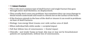  1) Linear Fracture
 This is the most common type of skull fracture and single fracture line goes
through entire skull thickness; no displacement.
 They usually don’t cause any problems but sometimes they can cause damage to
blood vessels underneath and result in a blood clot on the surface of the brain.
 If the fracture extends to the base of the skull or sinuses it can result in problems
on base of skull fractures.
 Etiology: Low-energy blunt trauma over wide surface area of skull.
 When individual falls while awake → occipital impact
 Fall that follows loss of consciousness → frontal impact
 Clinically – just tender bump on head; skin may or may not be breached,most
patients are asymptomatic, without loss of consciousness.
 