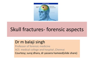 Skull fractures- forensic aspects
Dr m balaji singh
Professor of forensic medicine
ACS medical college and hospital ,Chennai
Courtesy; suraj dhara, dr yassera hameed(slide share)
 