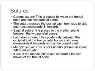 Sutures
 Coronal suture: This is placed between the frontal
bone and the two parietal bones.
 The suture crosses the cranial vault from side to side
and runs downwards & forwards.
 Sagittal suture: It is placed in the median plane
between the two parietal bones.
 Lambdoid suture: It lies posteriorly between the
occipital and the two parietal bones and it runs
downwards & forwards across the cranial vault.
 Metopic suture: This is occasionally present in about
3-8% individuals.
 It lies in the median plane and separates the two
halves of the frontal bone.
 