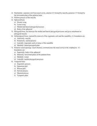 2) Hard palate: separates oral from nasal cavity, anterior 2/3 formed by maxilla, posterior 1/3 formed by
   the horizontal plate of the palatine bone
3) Palatine process of the maxilla
4) Sphenoid bone
   a) Greater wing
   b) Lesser wing
   c) Medial and lateral pterygoid processes
   d) Body of the sphenoid
5) Pterygoid fossa: lies between the medial and lateral pterygoid processes and gives attachment to
   pterygoid muscles
6) Infratemporal fossa: exposed by removal of the zygomatic arch and the mandible, it’s boundaries are:
   a) Anteriorly: maxilla
   b) Posteriorly: styloid process
   c) Laterally: zygomatic arch or ramus of the mandible
   d) Medially: lateral pterygoid plate
7) Posterior nasal openings: nasal choanae, communicates the nasal cavity to the oropharynx it’s
   boundaries are:
   a) Superiorly: body of the sphenoid
   b) Inferiorly: horizontal plates of the palatine bone
   c) Medially: vomer
   d) Laterally: medial pterygoid processes
8) Temporal bone:
   a) Zygomatic process
   b) Squamous part
   c) Petrous part
   d) Styloid process
   e) Mastoid process
   f) Tympanic plate
 