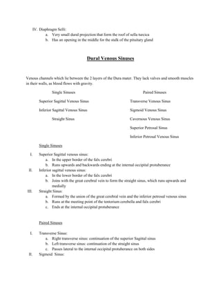 IV. Diaphragm Selli:
              a. Very small dural projection that form the roof of sella turcica
              b. Has an opening in the middle for the stalk of the pituitary gland



                                         Dural Venous Sinuses


Venous channels which lie between the 2 layers of the Dura mater. They lack valves and smooth muscles
in their walls, as blood flows with gravity.

                   Single Sinuses                                           Paired Sinuses

           Superior Sagittal Venous Sinus                           Transverse Venous Sinus

           Inferior Sagittal Venous Sinus                           Sigmoid Venous Sinus

                   Straight Sinus                                   Cavernous Venous Sinus

                                                                    Superior Petrosal Sinus

                                                                    Inferior Petrosal Venous Sinus

           Single Sinuses

  I.       Superior Sagittal venous sinus:
               a. In the upper border of the falx cerebri
               b. Runs upwards and backwards ending at the internal occipital protuberance
 II.       Inferior sagittal venous sinus:
               a. In the lower border of the falx cerebri
               b. Joins with the great cerebral vein to form the straight sinus, which runs upwards and
                    medially
III.       Straight Sinus:
               a. Formed by the union of the great cerebral vein and the inferior petrosal venous sinus
               b. Runs at the meeting point of the tentorium cerebella and falx cerebri
               c. Ends at the internal occipital protuberance


           Paired Sinuses

  I.       Transverse Sinus:
              a. Right transverse sinus: continuation of the superior Sagittal sinus
              b. Left transverse sinus: continuation of the straight sinus
              c. Passes lateral to the internal occipital protuberance on both sides
 II.       Sigmoid Sinus:
 