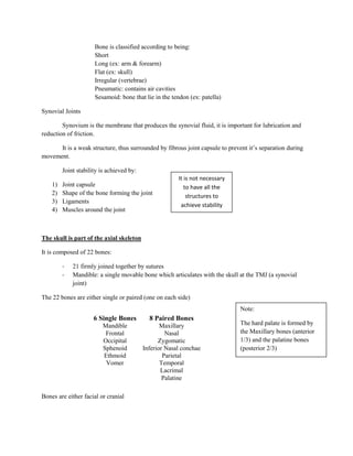 Bone is classified according to being:
                      Short
                      Long (ex: arm & forearm)
                      Flat (ex: skull)
                      Irregular (vertebrae)
                      Pneumatic: contains air cavities
                      Sesamoid: bone that lie in the tendon (ex: patella)

Synovial Joints

        Synovium is the membrane that produces the synovial fluid, it is important for lubrication and
reduction of friction.

      It is a weak structure, thus surrounded by fibrous joint capsule to prevent it’s separation during
movement.

         Joint stability is achieved by:
                                                        It is not necessary
    1)   Joint capsule                                     to have all the
    2)   Shape of the bone forming the joint                structures to
    3)   Ligaments
                                                         achieve stability
    4)   Muscles around the joint



The skull is part of the axial skeleton

It is composed of 22 bones:

         -   21 firmly joined together by sutures
         -   Mandible: a single movable bone which articulates with the skull at the TMJ (a synovial
             joint)

The 22 bones are either single or paired (one on each side)
                                                                               Note:
                      6 Single Bones         8 Paired Bones
                         Mandible                 Maxillary                    The hard palate is formed by
                          Frontal                   Nasal                      the Maxillary bones (anterior
                         Occipital               Zygomatic                     1/3) and the palatine bones
                         Sphenoid          Inferior Nasal conchae              (posterior 2/3)
                         Ethmoid                   Parietal
                          Vomer                   Temporal
                                                  Lacrimal
                                                   Palatine

Bones are either facial or cranial
 