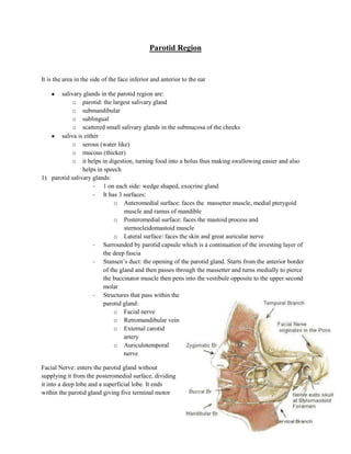 Parotid Region


It is the area in the side of the face inferior and anterior to the ear

       salivary glands in the parotid region are:
           o parotid: the largest salivary gland
           o submandibular
           o sublingual
           o scattered small salivary glands in the submucosa of the cheeks
       saliva is either
           o serous (water like)
           o mucous (thicker)
           o it helps in digestion, turning food into a bolus thus making swallowing easier and also
                helps in speech
1) parotid salivary glands:
                     - 1 on each side: wedge shaped, exocrine gland
                     - It has 3 surfaces:
                              o Anteromedial surface: faces the massetter muscle, medial pterygoid
                                  muscle and ramus of mandible
                              o Posteromedial surface: faces the mastoid process and
                                  sternocleidomastoid muscle
                              o Lateral surface: faces the skin and great auricular nerve
                     - Surrounded by parotid capsule which is a continuation of the investing layer of
                         the deep fascia
                     - Stansen’s duct: the opening of the parotid gland. Starts from the anterior border
                         of the gland and then passes through the massetter and turns medially to pierce
                         the buccinator muscle then pens into the vestibule opposite to the upper second
                         molar
                     - Structures that pass within the
                         parotid gland:
                              o Facial nerve
                              o Retromandibular vein
                              o External carotid
                                  artery
                              o Auriculotemporal
                                  nerve

Facial Nerve: enters the parotid gland without
supplying it from the posteromedial surface, dividing
it into a deep lobe and a superficial lobe. It ends
within the parotid gland giving five terminal motor
 