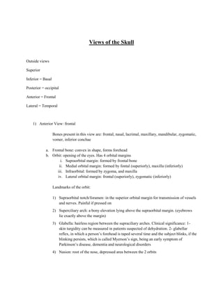 Views of the Skull


Outside views

Superior

Inferior = Basal

Posterior = occipital

Anterior = Frontal

Lateral = Temporal



    1) Anterior View: frontal

                   Bones present in this view are: frontal, nasal, lacrimal, maxillary, mandibular, zygomatic,
                   vomer, inferior conchae

            a. Frontal bone: convex in shape, forms forehead
            b. Orbit: opening of the eyes. Has 4 orbital margins
                    i. Supraorbital margin: formed by frontal bone
                   ii. Medial orbital margin: formed by fontal (superiorly), maxilla (inferiorly)
                  iii. Infraorbital: formed by zygoma, and maxilla
                  iv. Lateral orbital margin: frontal (superiorly), zygomatic (inferiorly)

                   Landmarks of the orbit:

                   1) Supraorbital notch/foramen: in the superior orbital margin for transmission of vessels
                      and nerves. Painful if pressed on
                   2) Superciliary arch: a bony elevation lying above the supraorbital margin. (eyebrows
                      lie exactly above the margin)
                   3) Glabella: hairless region between the supraciliary arches. Clinical significance: 1-
                      skin turgidity can be measured in patients suspected of dehydration. 2- glabellar
                      reflex, in which a person’s forehead is taped several time and the subject blinks, if the
                      blinking persists, which is called Myerson’s sign, being an early symptom of
                      Parkinson’s disease, dementia and neurological disorders
                   4) Nasion: root of the nose, depressed area between the 2 orbits
 