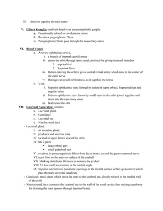 III.   Anterior superior alveolar nerve

  V. Ciliary Ganglia: small pin head sizes parasympathetic ganglia
           a. Functionally related to occulomotor nerve
           b. Receives preganglionic fibers
           c. Postganglionic fibers pass through the nasociliary nerve

 VI. Blood Vessels
            a. Arteries: ophthalmic artery,
                      i. a branch of internal carotid artery
                     ii. enters the orbit through optic canal, and ends by giving terminal branches
                              1. supraorbital
                              2. Supratrochlear
                    iii. Before entering the orbit it gives central retinal artery which runs in the center of
                         the optic nerve
                    iv. Damage can result in blindness, as it supplies the retina
            b. Vein:
                      i. Superior ophthalmic vein: formed by union of supra orbital, Supratrochlear and
                         angular veins
                     ii. Inferior ophthalmic vein: forms by small veins in the orbit joined together and
                         drain into the cavernous sinus
                    iii. Both leave the obit
VII. Lacrimal Apparatus: contains
            a. Lacrimal gland
            b. Canaliculi
            c. Lacrimal sac
            d. Nasolacrimal duct
    - Lacrimal gland:
            I. an exocrine gland,
            II. produces and secretes tears
            III. located in upper lateral side of the orbit
            IV. has 2 parts
                      large orbital part
                      small palpebral part
            V. receives its parasympathetic fibers from facial nerve, carried by greater petrosal nerve
            VI. tears flow on the anterior surface of the eyeball
            VII. blinking distributes the tears to moisten the eyeball
            VIII. All tears will accumulate in the medial angle
            IX. Superior and inferior punctums: openings in the medial surface of the eye (corner) which
                 pass the tears on to the canaliculi
    - Canaliculi: small ducts which drain the tears to the lacrimal sac, closely related to the medial wall
       of the orbit
    - Nasolacrimal duct: connects the lacrimal sac to the wall of the nasal cavity, thus making a pathway
       for draining the tears (passes through lacrimal bone)
 