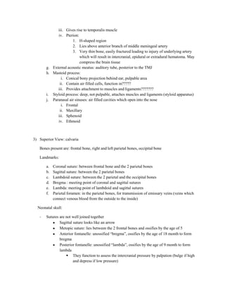 iii. Gives rise to temporalis muscle
             iv. Pterion:
                      1. H-shaped region
                      2. Lies above anterior branch of middle meningeal artery
                      3. Very thin bone, easily fractured leading to injury of underlying artery
                           which will result in intercranial, epidural or extradural hematoma. May
                           compress the brain tissue
       g. External acoustic meatus: auditory tube, posterior to the TMJ
       h. Mastoid process:
               i. Conical bony projection behind ear, pulpable area
              ii. Contain air filled cells, function in?????
             iii. Provides attachment to muscles and ligaments???????
       i. Styloid process: deep, not pulpable, attaches muscles and ligaments (styloid apparatus)
       j. Paranasal air sinuses: air filled cavities which open into the nose
               i. Frontal
              ii. Maxillary
             iii. Sphenoid
             iv. Ethmoid



3) Superior View: calvaria

   Bones present are: frontal bone, right and left parietal bones, occipital bone

   Landmarks:

       a.   Coronal suture: between frontal bone and the 2 parietal bones
       b.   Sagittal suture: between the 2 parietal bones
       c.   Lambdoid suture: between the 2 parietal and the occipital bones
       d.   Bregma : meeting point of coronal and sagittal sutures
       e.   Lambda: meeting point of lambdoid and sagittal sutures
       f.   Parietal foramen: in the parietal bones, for transmission of emissary veins (veins which
            connect venous blood from the outside to the inside)

  Neonatal skull:

   -   Sutures are not well joined together
               Sagittal suture looks like an arrow
               Metopic suture: lies between the 2 frontal bones and ossifies by the age of 5
               Anterior fontanelle: unossified “bregma”, ossifies by the age of 18 month to form
               bregma
               Posterior fontanelle: unossified “lambda”, ossifies by the age of 9 month to form
               lambda
                    They function to assess the intercranial pressure by palpation (bulge if high
                        and depress if low pressure)
 