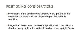 POSITIONING CONSIDERATIONS
Projections of the skull may be taken with the patient in the
recumbent or erect position, depending on the patient's
condition.
Images can be obtained in the erect position with the use of a
standard x-ray table in the vertical position or an upright Bucky
 
