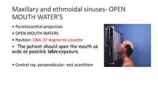 Maxillary and ethmoidal sinuses- OPEN
MOUTH WATER’S
• Parietocanthal projection
• OPEN MOUTH WATERS
• Position: OML 37 degree to cassette
• The patient should open the mouth as
wide as possible beforeexposure.
• Central ray: perpendicular- exit acanthion
 