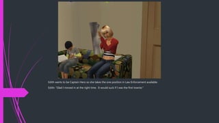 Edith wants to be Captain Hero so she takes the one position in Law Enforcement available.
Edith: “Glad I moved in at the right time. It would suck if I was the first townie.”
 