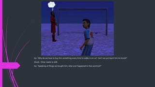 Ivy: “Why do we have to buy him something every time he walks in on us? Can’t we just teach him to knock?”
Shush. Omar needs to skill.
Ivy: “Speaking of things we bought him, what ever happened to that wormrat?”
 