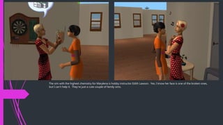 The sim with the highest chemistry for Marylena is hobby instructor Edith Lawson. Yes, I know her face is one of the broken ones,
but I can’t help it. They’re just a cute couple of family sims.
 