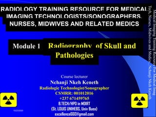 RADIOLOGY TRAINING RESOURCE FOR MEDICAL
IMAGING TECHNOLOGISTS/SONOGRAPHERS,
NURSES, MIDWIVES AND RELATED MEDICS
Module 11: Radiography of Skull and
Pathologies
Course lecturer
Nchanji Nkeh Keneth
Radiologic Technologist/Sonographer
CSMRR: 001012016
+237 671459765
B.TECH/HPD in MDIRT
(St. LOUIS UNIHEBS, Univ Buea)
excellence660@gmail.com
MedicalImagingTrainingResourceForMedicalImag
Tech,Nurses,MidwivesandMedics,NchanjiNkehKeneth
1
10/23/2020
 