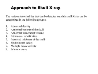 Approach to Skull X-ray
The various abnormalities that can be detected on plain skull X-ray can be
categorized in the following groups :
1. Abnormal density
2. Abnormal contour of the skull
3. Abnormal intracranial volume
4. Intracranial calcification
5. Increased thickness of the skull
6. Single lucent defect
7. Multiple lucent defects
8. Sclerotic areas
 