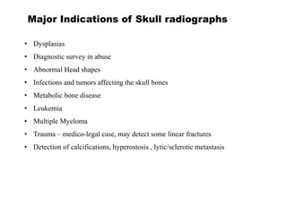 Major Indications of Skull radiographs
• Dysplasias
• Diagnostic survey in abuse
• Abnormal Head shapes
• Infections and tumors affecting the skull bones
• Metabolic bone disease
• Leukemia
• Multiple Myeloma
• Trauma – medico-legal case, may detect some linear fractures
• Detection of calcifications, hyperostosis , lytic/sclerotic metastasis
 