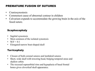 PREMATURE FUSION OF SUTURES
• Craniosynostosis
• Commonest cause of abnormal contour in children
• Calvarium expands to accommodate the growing brain in the axis of the
fused suture.
Scaphocephaly
• Sagittal synostosis
• Most common of the isolated synostosis
• M:F = 4:1
• Elongated narrow boat-shaped skull
Turricephaly
• Closure of both coronal sutures and lambdoid sutures
• Short, wide skull with towering head, bulging temporal areas and
shallow orbits
• The recessed supraorbital rims and hypoplasia of basal frontal
bones gives cloverleaf skull appearance.
 