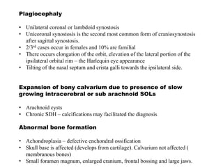 Plagiocephaly
• Unilateral coronal or lambdoid synostosis
• Unicoronal synostosis is the second most common form of craniosynostosis
after sagittal synostosis.
• 2/3rd cases occur in females and 10% are familial
• There occurs elongation of the orbit, elevation of the lateral portion of the
ipsilateral orbital rim – the Harlequin eye appearance
• Tilting of the nasal septum and crista galli towards the ipsilateral side.
Expansion of bony calvarium due to presence of slow
growing intracerebral or sub arachnoid SOLs
• Arachnoid cysts
• Chronic SDH – calcifications may facilitated the diagnosis
Abnormal bone formation
• Achondroplasia – defective enchondral ossification
• Skull base is affected (develops from cartilage). Calvarium not affected (
membranous bones)
• Small foramen magnum, enlarged cranium, frontal bossing and large jaws.
 