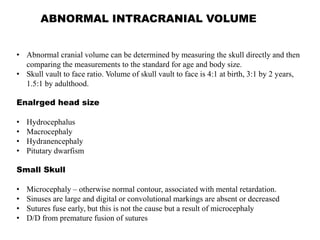 ABNORMAL INTRACRANIAL VOLUME
• Abnormal cranial volume can be determined by measuring the skull directly and then
comparing the measurements to the standard for age and body size.
• Skull vault to face ratio. Volume of skull vault to face is 4:1 at birth, 3:1 by 2 years,
1.5:1 by adulthood.
Enalrged head size
• Hydrocephalus
• Macrocephaly
• Hydranencephaly
• Pitutary dwarfism
Small Skull
• Microcephaly – otherwise normal contour, associated with mental retardation.
• Sinuses are large and digital or convolutional markings are absent or decreased
• Sutures fuse early, but this is not the cause but a result of microcephaly
• D/D from premature fusion of sutures
 